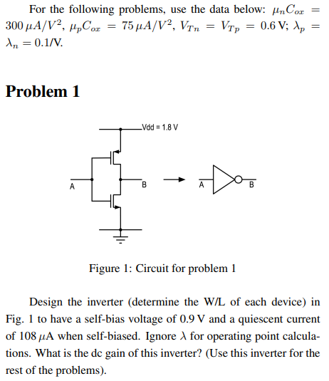 problem 1 Design the inverter (determine the W/L of each device) in Fig. 1 to have a self-bias voltage of 0.9 V and a quiescent current of 108 μA when self-biased. Ignore λ for operating point calculations. What is the dc gain of this inverter? (Use this inverter for the rest of the problems). For the following problems, use the data below: μnCox = 300 μA/V2, μpCox = 75 μA/V2, VTn = VTp = 0.6 V; λp = λn = 0.1 /V Problem 1 Figure 1: Circuit for 