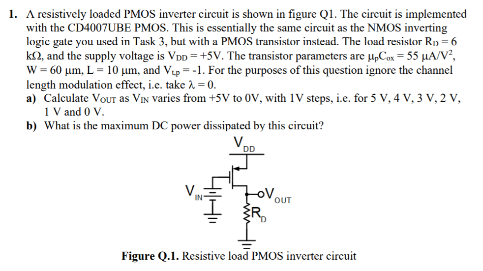 A resistively loaded PMOS inverter circuit is shown in figure Q1. The circuit is implemented with the CD4007 UBE PMOS. This is essentially the same circuit as the NMOS inverting logic gate you used in Task 3, but with a PMOS transistor instead. The load resistor RD = 6 kΩ, and the supply voltage is VDD = +5 V. The transistor parameters are μpCox = 55 μA/V2, W = 60 μm, L = 10 μm, and Vt, p = −1. For the purposes of this question ignore the channel length modulation effect, i. e. take λ = 0. a) Calculate VOUt as VIN varies from +5 V to 0 V, with 1 V steps, i. e. for 5 V, 4 V, 3 V, 2 V, 1 V and 0 V. b) What is the maximum DC power dissipated by this circuit? Figure Q. 1. Resistive load PMOS inverter circuit