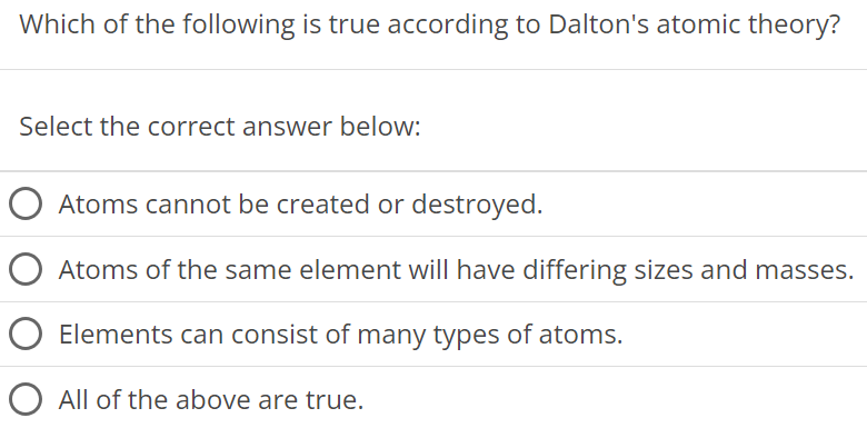 Which of the following is true according to Dalton's atomic theory? Select the correct answer below: Atoms cannot be created or destroyed. Atoms of the same element will have differing sizes and masses. Elements can consist of many types of atoms. All of the above are true. 