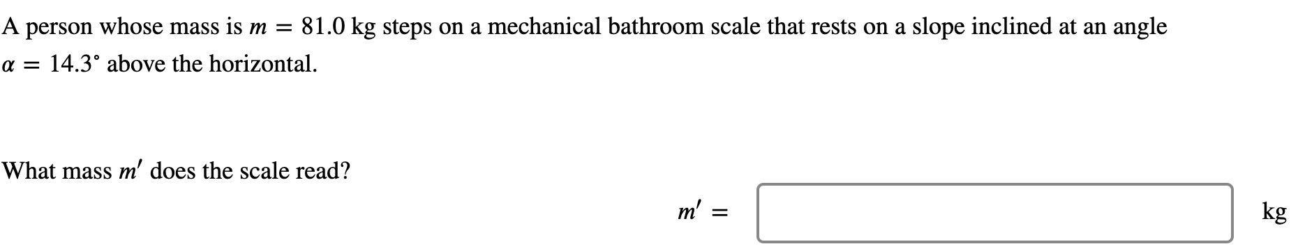 A person whose mass is m = 81.0 kg steps on a mechanical bathroom scale that rests on a slope inclined at an angle α = 14.3∘ above the horizontal. What mass m′ does the scale read? m′ = kg