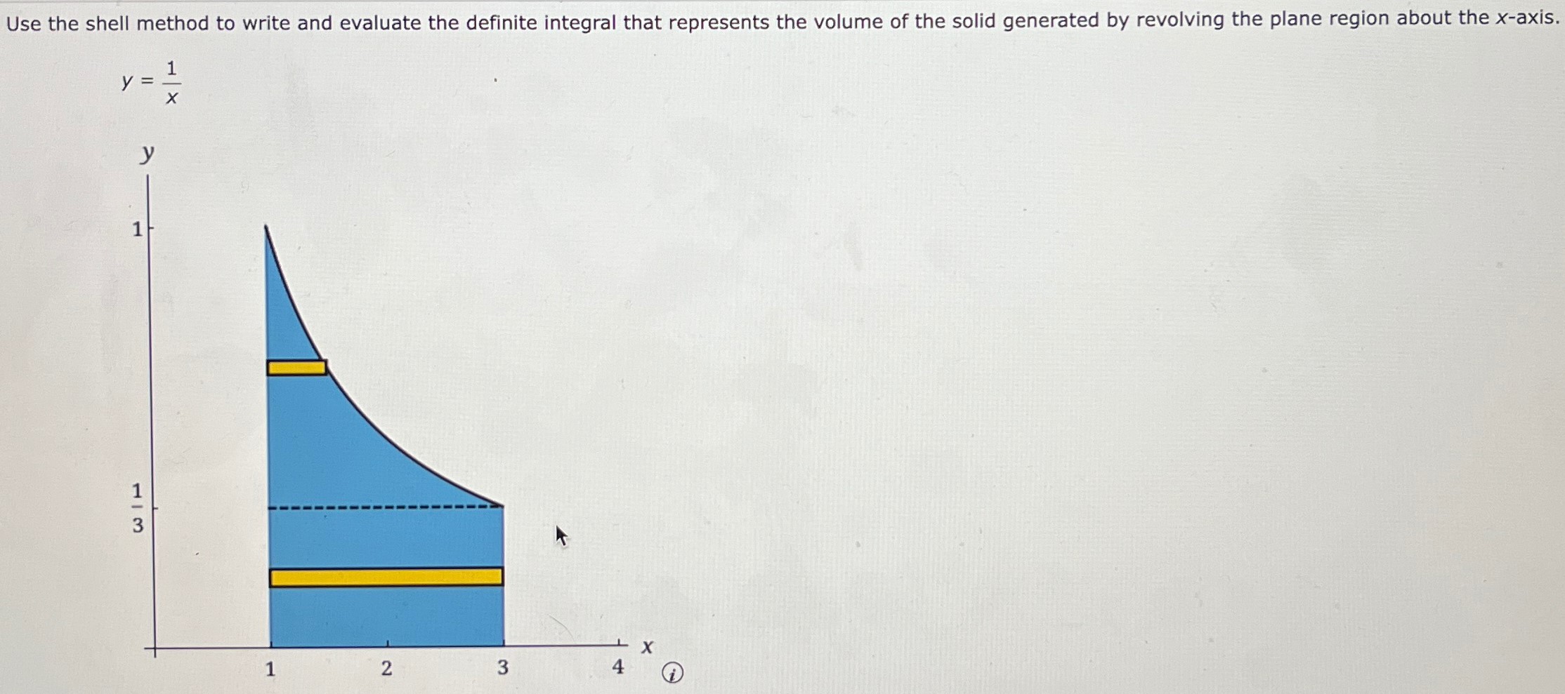 Use the shell method to write and evaluate the definite integral that represents the volume of the solid generated by revolving the plane region about the x-axis. y = 1/x