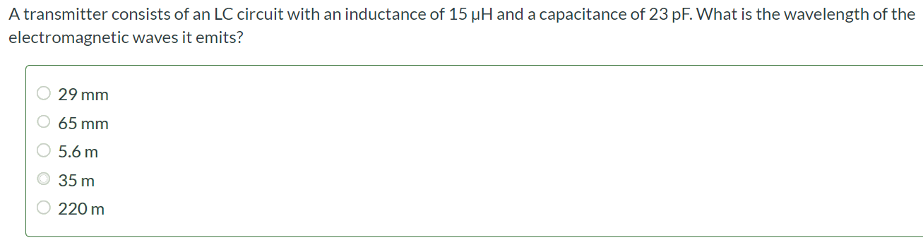 A transmitter consists of an LC circuit with an inductance of 15 µH and a capacitance of 23 pF. What is the wavelength of the electromagnetic waves it emits? 29 mm 65 mm 5.6 m 35 m 220 m