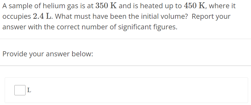 A sample of helium gas is at 350 K and is heated up to 450 K, where it occupies 2.4 L. What must have been the initial volume? Report your answer with the correct number of significant figures. Provide your answer below: