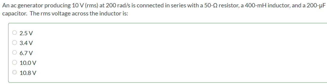 An ac generator producing 10 V (rms) at 200 rad/s is connected in series with a 50 - Ω resistor, a 400 - mH inductor, and a 200 - µF capacitor. The rms voltage across the inductor is: 2.5 V 3.4 V 6.7 V 10.0 V 10.8 V