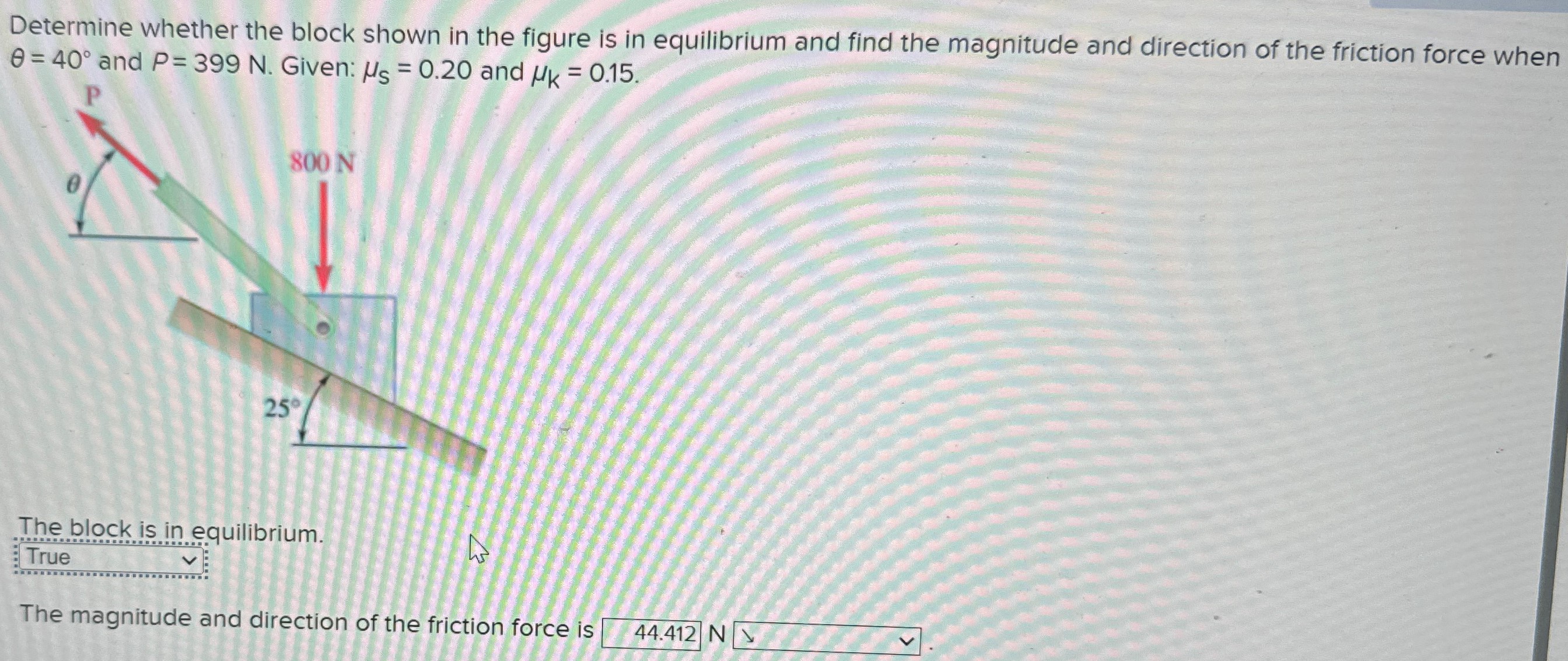 Determine whether the block shown in the figure is in equilibrium and find the magnitude and direction of the friction force when θ = 40∘ and P = 399 N. Given: μs = 0.20 and μk = 0.15. The block is in equilibrium. The magnitude and direction of the friction force is N