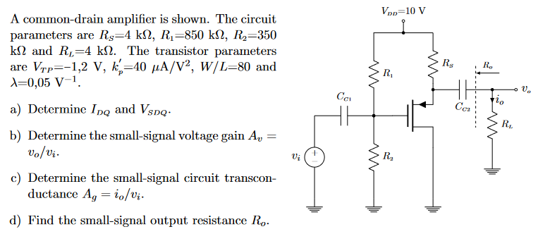 A common-drain amplifier is shown. The circuit parameters are RS = 4 kΩ, R1 = 850 kΩ, R2 = 350 kΩ and RL = 4 kΩ. The transistor parameters are VTP = −1,2 V, kp′ = 40 μA/V2, W/L = 80 and λ = 0,05 V−1. a) Determine IDQ and VSDQ. b) Determine the small-signal voltage gain Av = vo/vi. c) Determine the small-signal circuit transconductance Ag = io/vi. d) Find the small-signal output resistance Ro. 