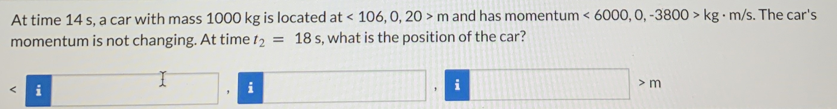 At time 14 s, a car with mass 1000 kg is located at  < 106, 0, 20 > m and has momentum  < 6000, 0, −3800 > kg⋅m/s. The car's momentum is not changing. At time t2 = 18 s, what is the position of the car? <  > m