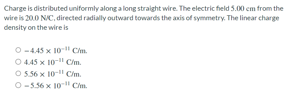 Charge is distributed uniformly along a long straight wire. The electric field 5.00 cm from the wire is 20.0 N/C, directed radially outward towards the axis of symmetry. The linear charge density on the wire is −4.45×10−11 C/m. 4.45×10−11 C/m. 5.56×10−11 C/m. −5.56×10−11 C/m