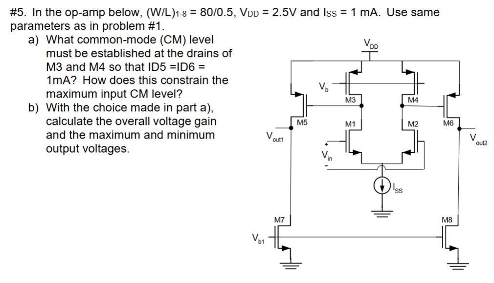 #5. In the op-amp below, (W/L)1−8 = 80 /0.5, VDD = 2.5 V and Iss = 1 mA. Use same parameters as in problem #1. a) What common-mode (CM) level must be established at the drains of M3 and M4 so that ID5 = ID6 = 1 mA? How does this constrain the maximum input CM level? b) With the choice made in part a), calculate the overall voltage gain and the maximum and minimum output voltages.