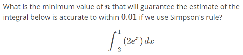 What is the minimum value of n that will guarantee the estimate of the integral below is accurate to within 0.01 if we use Simpson's rule? ∫ 1 -2 (2e^x)dx