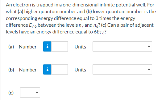 An electron is trapped in a one-dimensional infinite potential well. For what (a) higher quantum number and (b) lower quantum number is the corresponding energy difference equal to 3 times the energy difference E76 between the levels n7 and n6? (c) Can a pair of adjacent levels have an energy difference equal to 6E76? (a) Number Units (b) Number Units (c)