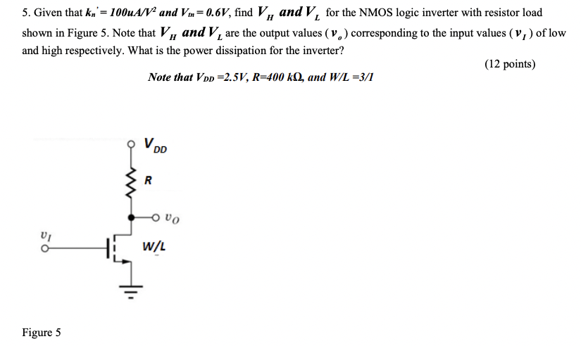 Given that kn′ = 100 uA/V2 and Vt = 0.6V, find VH and VL for the NMOS logic inverter with resistor load shown in Figure 5. Note that VH and VL are the output values (vo) corresponding to the input values (vI) of low and high respectively. What is the power dissipation for the inverter? Note that VDD = 2.5 V, R = 400 kΩ, and W/L = 3/1 (12 points) Figure 5