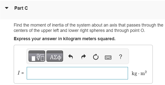 Four small spheres, each of which you can regard as a point of mass 0.200 kg, are arranged in a square 0.400 m on a side and connected by light rods (Figure 1) Figure 1 of 1 Part A Find the moment of inertia of the system about an axis through the center of the square, perpendicular to its plane (an axis through point O in the figure). Express your answer in kilogram meters squared. I = kg⋅m2 Submit Request Answer Part B Find the moment of inertia of the system about an axis bisecting two opposite sides of the square (an axis along the line AB in the figure). Express your answer in kilogram meters squared. I = kg⋅m2 Part C Find the moment of inertia of the system about an axis that passes through the centers of the upper left and lower right spheres and through point O. Express your answer in kilogram meters squared. I = kg⋅m2