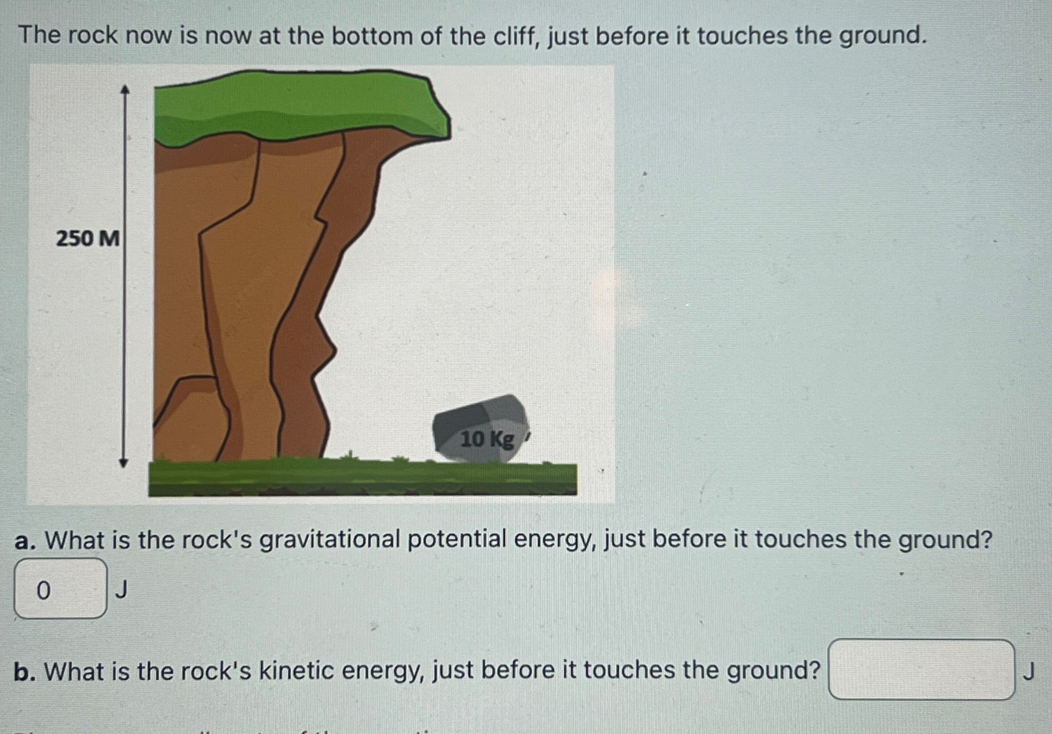 The rock now is now at the bottom of the cliff, just before it touches the ground. a. What is the rock's gravitational potential energy, just before it touches the ground? J b. What is the rock's kinetic energy, just before it touches the ground? J