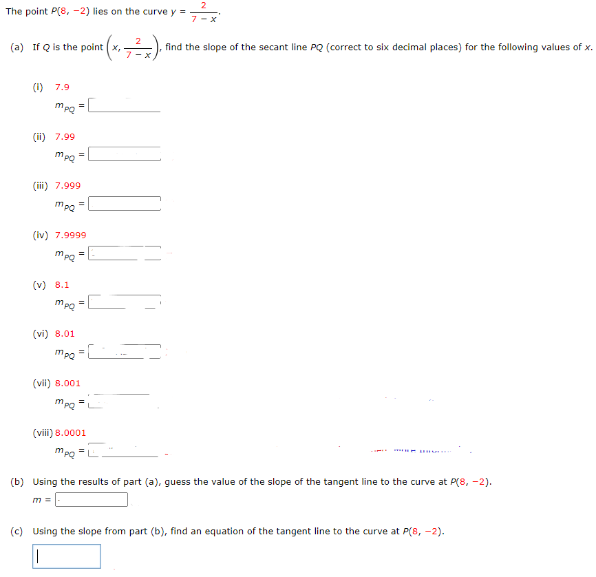 The point P(8, −2) lies on the curve y = 2 7−x. (a) If Q is the point (x, 2 7−x), find the slope of the secant line PQ (correct to six decimal places) for the following values of x. (i) 7.9 mPQ = (ii) 7.99 mPQ = (iii) 7.999 mPQ = (iv) 7.9999 mPQ = (v) 8.1 mPQ = (vi) 8.01 mPQ = (vii) 8.001 mPQ = (viii) 8.0001 mPQ = (b) Using the results of part (a), guess the value of the slope of the tangent line to the curve at P(8, −2). m = (c) Using the slope from part (b), find an equation of the tangent line to the curve at P(8, −2).