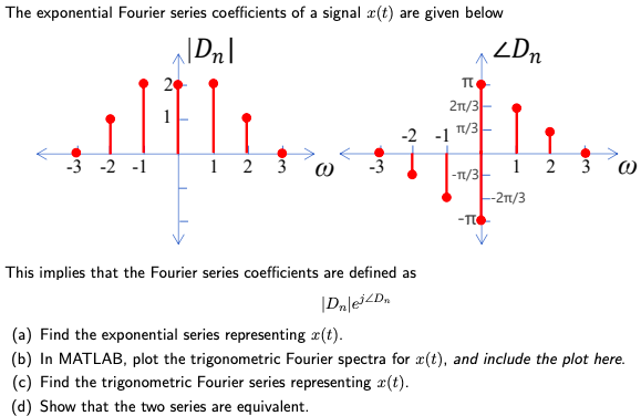 The exponential Fourier series coefficients of a signal x(t) are given below This implies that the Fourier series coefficients are defined as |Dn|ej∠Dn (a) Find the exponential series representing x(t). (b) In MATLAB, plot the trigonometric Fourier spectra for x(t), and include the plot here. (c) Find the trigonometric Fourier series representing x(t). (d) Show that the two series are equivalent. 