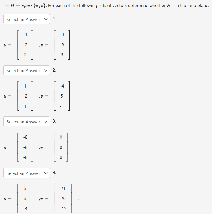 Let H = span⁡{u, v}. For each of the following sets of vectors determine whether H is a line or a plane. Select an Answer 1. u = [−1 −2 2], v = [−4 −8 8] Select an Answer 2. u = [1 −2 1], v = [−4 5 −1] Select an Answer 3. u = [−8 −8 −8], v = [0 0 0] Select an Answer u = [5 5 −4], v = [21 20 −15]