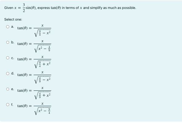 Given x = 3 2 sin(θ), express tan(θ) in terms of x and simplify as much as possible. Select one: a. tan(θ) = √ x 4 9 -x2 b. tan(θ) = √ x x2- 4 9 c. tan(θ) = √ x 9 4 +x2 d. tan(θ) = √ x x2- 9 4 e. tan(θ) = √ x 4 9 +x2 f. tan(θ) = √ x 9 4 -x2