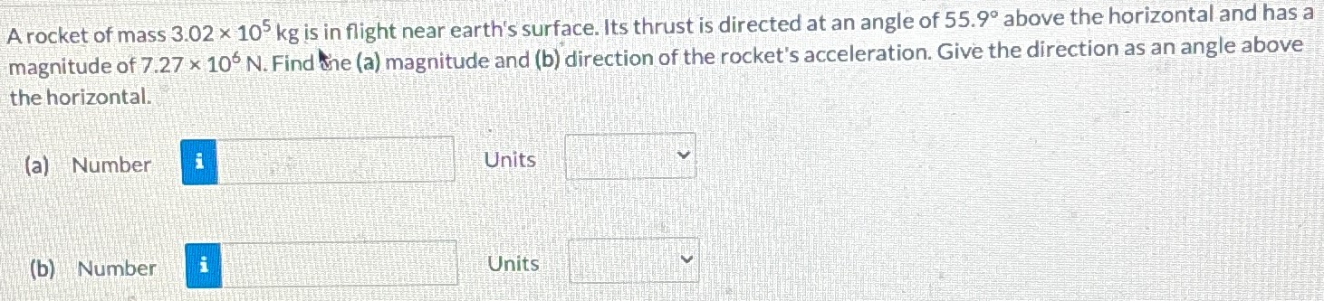 A rocket of mass 3.02×105 kg is in flight near earth's surface. Its thrust is directed at an angle of 55.9∘ above the horizontal and has a magnitude of 7.27×106 N. Find the (a) magnitude and (b) direction of the rocket's acceleration. Give the direction as an angle above the horizontal. (a) Number Units (b) Number Units