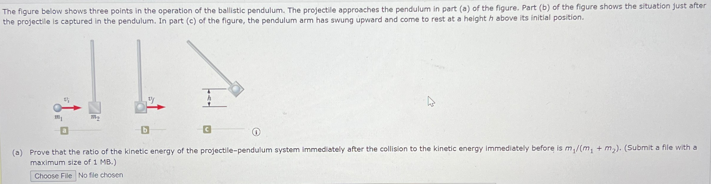 The figure below shows three points in the operation of the ballistic pendulum. The projectile approaches the pendulum in part (a) of the figure. Part (b) of the figure shows the situation just after the projectile is captured in the pendulum. In part (c) of the figure, the pendulum arm has swung upward and come to rest at a height h above its initial position. (a) Prove that the ratio of the kinetic energy of the projectile-pendulum system immediately after the collision to the kinetic energy immediately before is m1/(m1+m2). (Submit a file with a maximum size of 1 MB.) Choose File No file chosen 