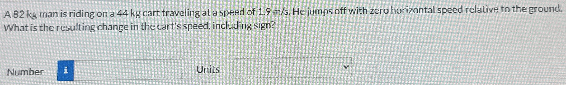 A 82 kg man is riding on a 44 kg cart traveling at a speed of 1.9 m/s. He jumps off with zero horizontal speed relative to the ground. What is the resulting change in the cart's speed, including sign? Number Units