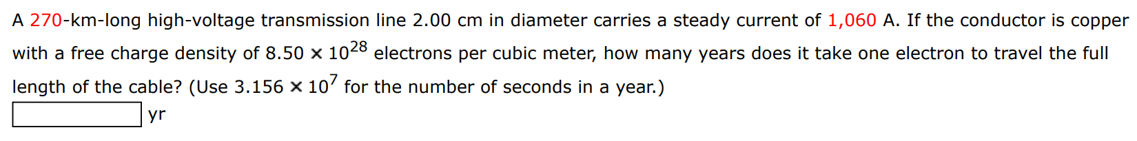 A 270-km-long high-voltage transmission line 2.00 cm in diameter carries a steady current of 1,060 A. If the conductor is copper with a free charge density of 8.50×1028 electrons per cubic meter, how many years does it take one electron to travel the full length of the cable? (Use 3.156×107 for the number of seconds in a year.) yr 