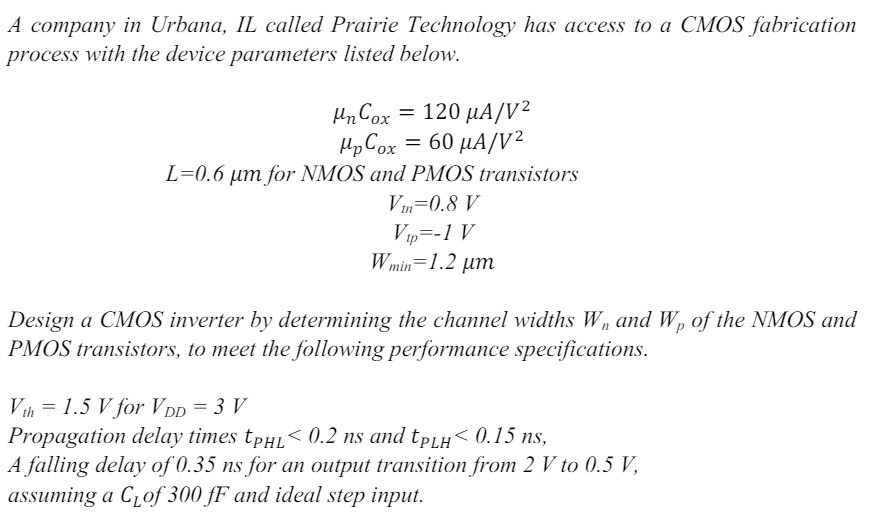 A company in Urbana, IL called Prairie Technology has access to a CMOS fabrication process with the device parameters listed below. μnCox = 120 μA/V2 μpCox = 60 μA/V2 L = 0.6 μm for NMOS and PMOS transistors Vtn = 0.8 V Vtp = −1 V Wmin = 1.2 μm Design a CMOS inverter by determining the channel widths Wn and Wp of the NMOS and PMOS transistors, to meet the following performance specifications. Vth = 1.5 V for VDD = 3 V Propagation delay times tPHL < 0.2 ns and tPLH < 0.15 ns, A falling delay of 0.35 ns for an output transition from 2 V to 0.5 V, assuming a CL of 300 fF and ideal step input.`