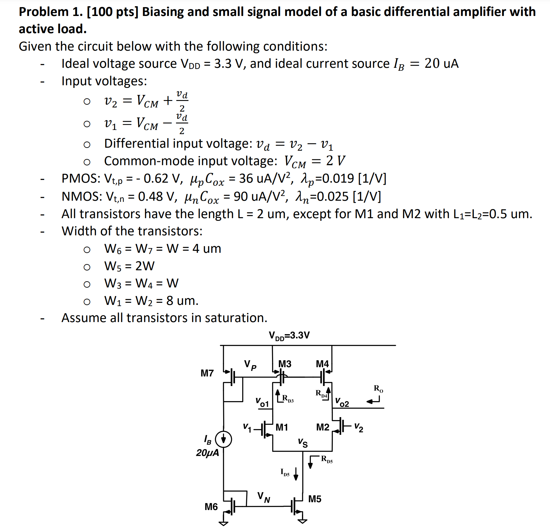 Problem 1. [100 pts] Biasing and small signal model of a basic differential amplifier with active load. Given the circuit below with the following conditions: Ideal voltage source VDD = 3.3 V, and ideal current source IB = 20 uA Input voltages:v2 = VCM + vd 2 v1 = VCM − vd 2 Differential input voltage: vd = v2 − v1 Common-mode input voltage: VCM = 2 VP MOS: Vt,p = −0.62 V, μpCox = 36 uA/V2, λp = 0.019[1/V]NMOS: Vt, n = 0.48 V, μnCox = 90 uA/V2, λn = 0.025[1 /V]All transistors have the length L = 2 um, except for M1 and M2 with L1 = L2 = 0.5 um. Width of the transistors: W6 = W7 = W = 4 um W5 = 2 W ∘W3 = W4 = W W1 = W2 = 8 um. Assume all transistors in saturation. 