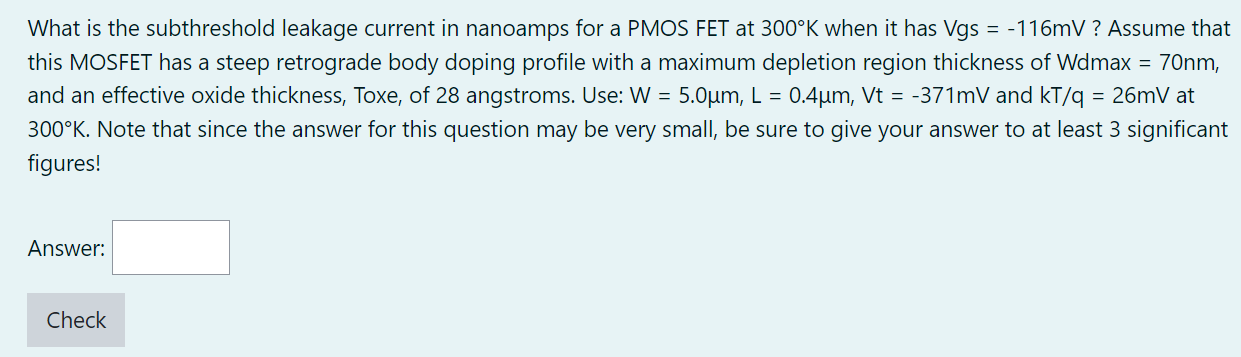 What is the subthreshold leakage current in nanoamps for a PMOS FET at 300∘K when it has Vgs = −116 mV ? Assume that this MOSFET has a steep retrograde body doping profile with a maximum depletion region thickness of Wdmax = 70 nm, and an effective oxide thickness, Toxe, of 28 angstroms. Use: W = 5.0 μm, L = 0.4 μm, Vt = −371 mV and kT/q = 26 mV at 300∘K. Note that since the answer for this question may be very small, be sure to give your answer to at least 3 significant figures! Answer: Check 