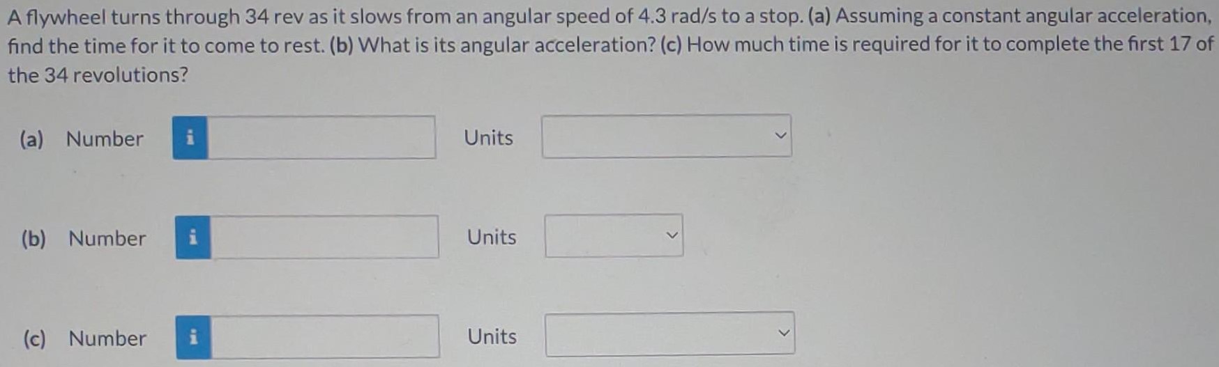 A flywheel turns through 34 rev as it slows from an angular speed of 4.3 rad/s to a stop. (a) Assuming a constant angular acceleration, find the time for it to come to rest. (b) What is its angular acceleration? (c) How much time is required for it to complete the first 17 of the 34 revolutions? (a) Number Units (b) Number Units (c) Number Units