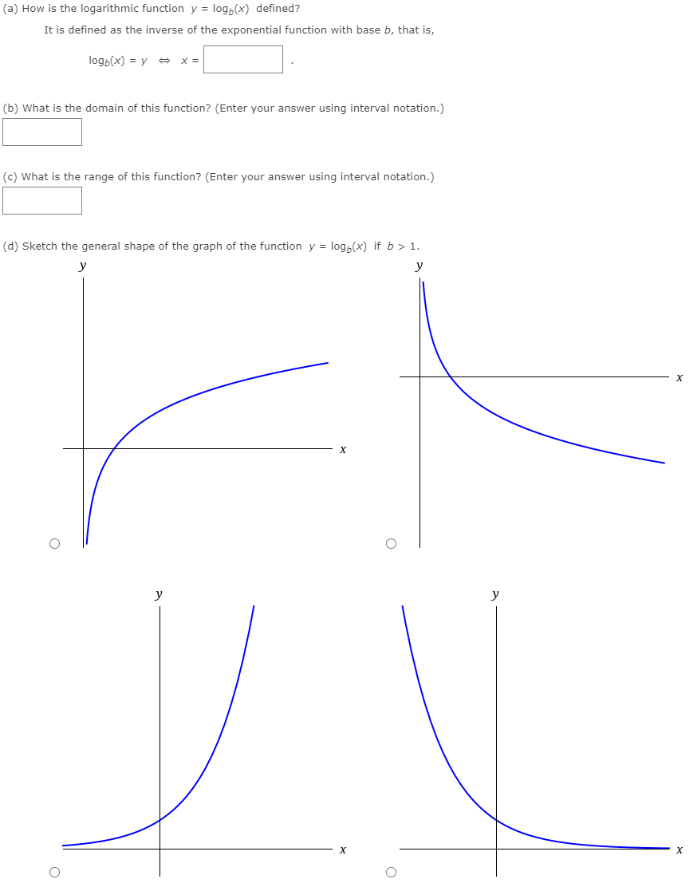 (a) How is the logarithmic function y = logb⁡(x) defined? It is defined as the inverse of the exponential function with base b, that is, logb⁡(x) = y ⇔ x = . (b) What is the domain of this function? (Enter your answer using interval notation.) (c) What is the range of this function? (Enter your answer using interval notation.) (d) Sketch the general shape of the graph of the function y = logb⁡(x) if b > 1. 