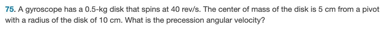 A gyroscope has a 0.5-kg disk that spins at 40 rev/s. The center of mass of the disk is 5 cm from a pivot with a radius of the disk of 10 cm. What is the precession angular velocity? 