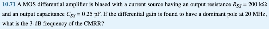 10.71 A MOS differential amplifier is biased with a current source having an output resistance RSS = 200 kΩ and an output capacitance CSS = 0.25 pF. If the differential gain is found to have a dominant pole at 20 MHz, what is the 3-dB frequency of the CMRR?