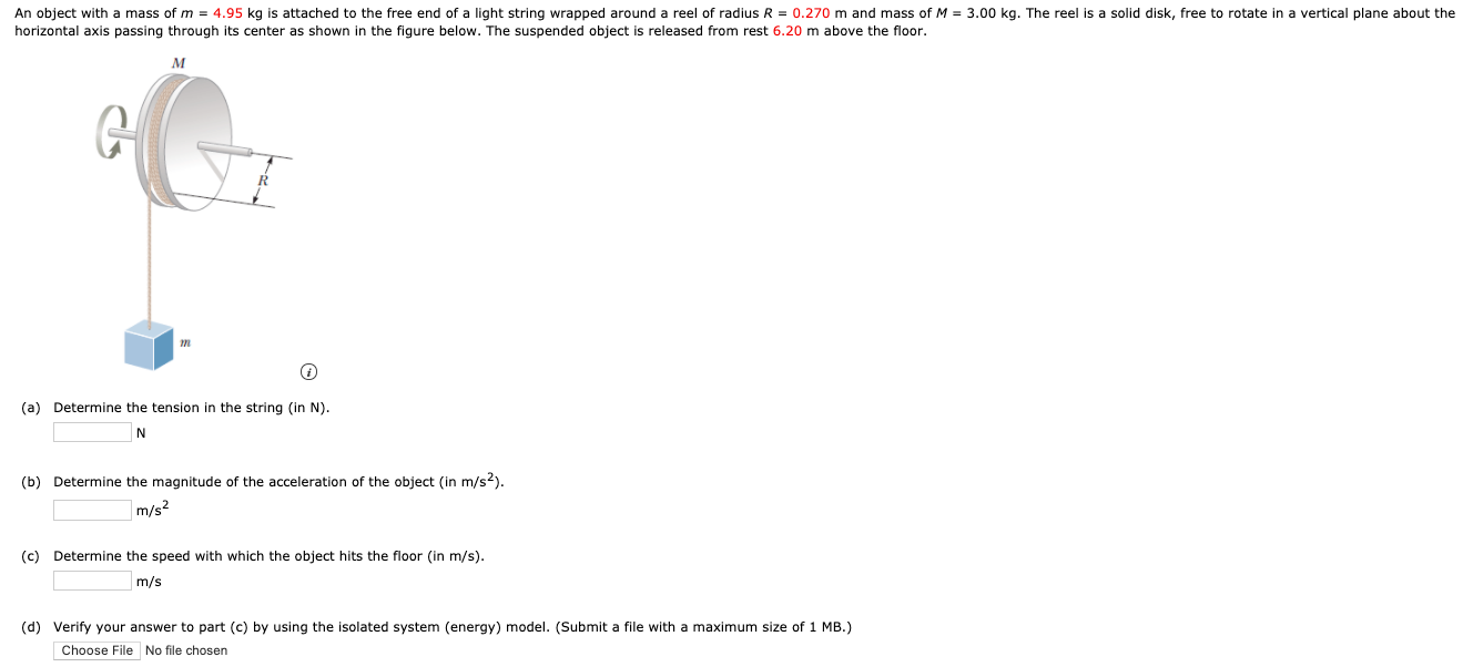 horizontal axis passing through its center as shown in the figure below. The suspended object is released from rest 6.20 m above the floor. (a) Determine the tension in the string (in N). N (b) Determine the magnitude of the acceleration of the object (in m/s2). m/s2 (c) Determine the speed with which the object hits the floor (in m/s). m/s (d) Verify your answer to part (c) by using the isolated system (energy) model. (Submit a file with a maximum size of 1 MB.) Choose File No file chosen