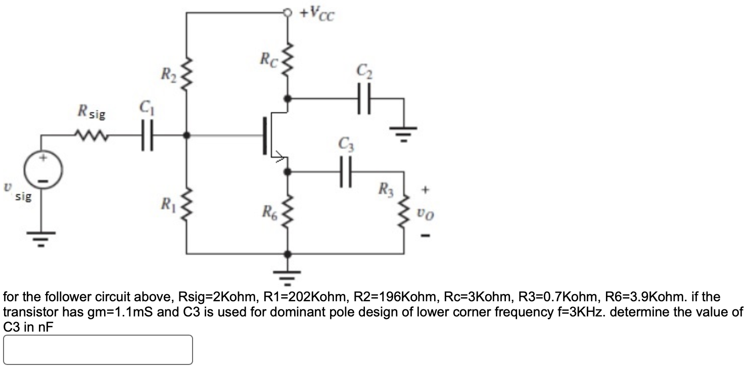 for the follower circuit above, Rsig = 2 Kohm, R1 = 202 Kohm, R2 = 196 Kohm, Rc = 3 Kohm, R3 = 0.7 Kohm, R6 = 3.9 Kohm. if the transistor has gm = 1.1 mS and C3 is used for dominant pole design of lower corner frequency f = 3 KHz. determine the value of for the follower circuit above, Rsig = 2 Kohm, R1 = 202 Kohm, R2 = 196 Kohm, Rc = 3 Kohm, R3 = 0.7 Kohm, R6 = 3.9 Kohm. if the transistor has gm = 1.1 mS and C3 is used for dominant pole design of lower corner frequency f = 3 KHz. determine the value of C3 in nF C3 in nF