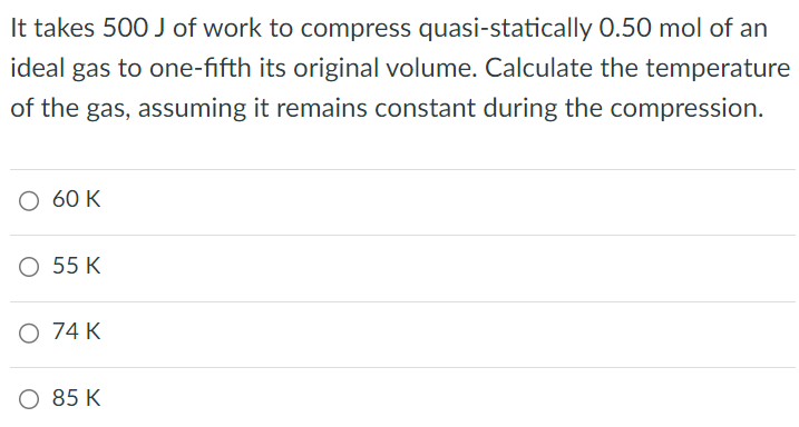 It takes 500 J of work to compress quasi-statically 0.50 mol of an ideal gas to one-fifth its original volume. Calculate the temperature of the gas, assuming it remains constant during the compression. 60 K 55 K 74 K 85 K 