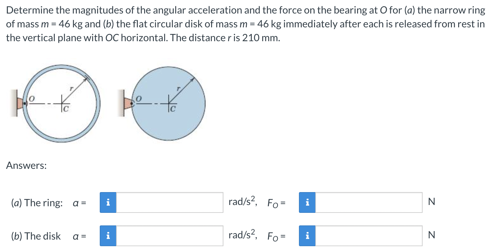 Determine the magnitudes of the angular acceleration and the force on the bearing at O for (a) the narrow ring of mass m = 46 kg and (b) the flat circular disk of mass m = 46 kg immediately after each is released from rest in the vertical plane with OC horizontal. The distance r is 210 mm. Answers: (a) The ring: a = rad/s2, FO = N (b) The disk a = rad/s2, FO = N 