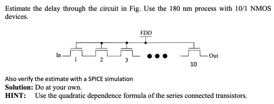 Estimate the delay through the circuit in Fig. Use the 180 nm process with 10/1 NMOS devices. Also verify the estimate with a SPICE simulation Solution: Do at your own. HINT: Use the quadratic dependence formula of the series connected transistors.