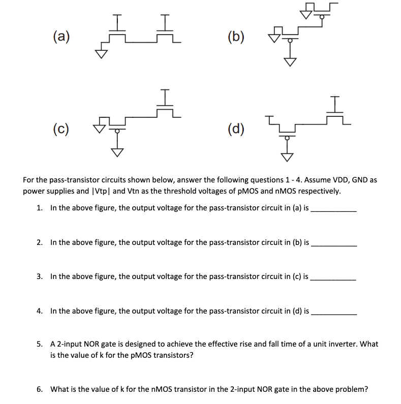 (b) For the pass-transistor circuits shown below, answer the following questions 1 - 4. Assume VDD, GND as power supplies and |Vtp| and Vtn as the threshold voltages of pMOS and nMOS respectively. In the above figure, the output voltage for the pass-transistor circuit in (a) is In the above figure, the output voltage for the pass-transistor circuit in (b) is In the above figure, the output voltage for the pass-transistor circuit in (c) is In the above figure, the output voltage for the pass-transistor circuit in (d) is A 2-input NOR gate is designed to achieve the effective rise and fall time of a unit inverter. What is the value of k for the pMOS transistors? What is the value of k for the nMOS transistor in the 2 -input NOR gate in the above problem? 