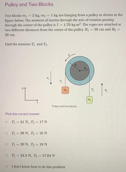 Pulley and Two Blocks Two blocks m1 = 2 kg, m2 = 1 kg are hanging from a pulley as shown in the figure below. The moment of inertia through the axis of rotation passing through the center of the pulley is I = 1.70 kgm2. The ropes are attached at two different distances from the center of the pulley. R1 = 50 cm and R2 = 20 cm. Find the tensions T1 and T2. Pick the correct answer T1 = 21 N, T2 = 17 N T1 = 29 N, T2 = 16 N T1 = 20 N, T2 = 19 N T1 = 24.5 N, T2 = 17.64 N I don't know how to do this problem