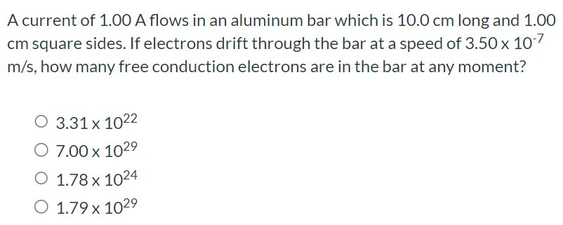 A current of 1.00 A flows in an aluminum bar which is 10.0 cm long and 1.00 cm square sides. If electrons drift through the bar at a speed of 3.50×10−7 m/s, how many free conduction electrons are in the bar at any moment? 3.31×1022 7.00×1029 1.78×1024 1.79×1029