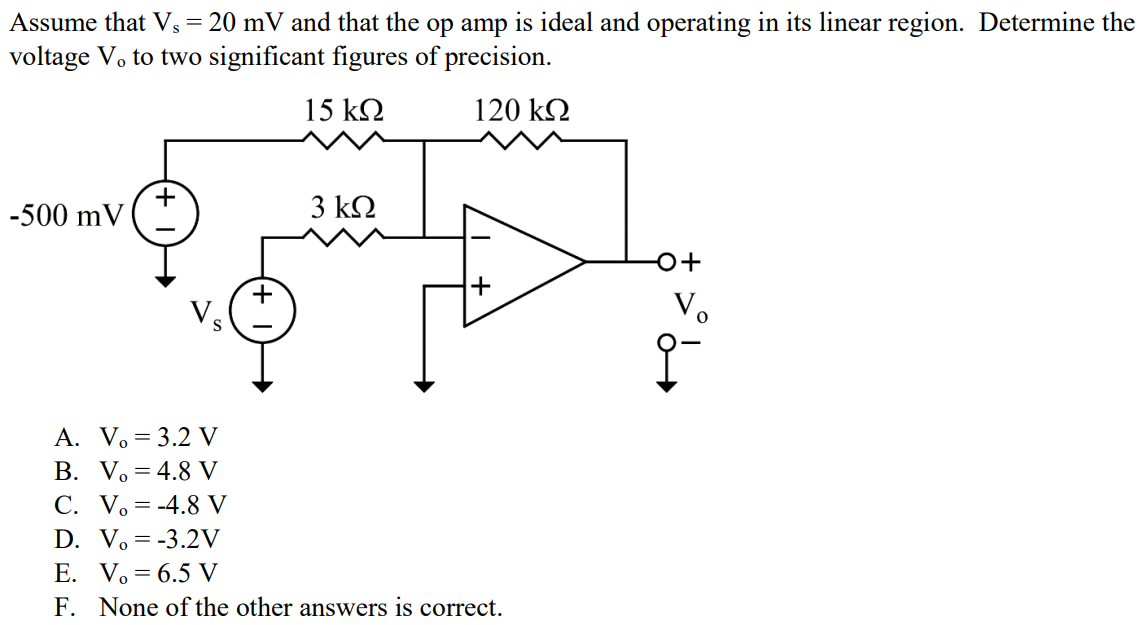 Assume that Vs = 20 mV and that the op amp is ideal and operating in its linear region. Determine the voltage Vo to two significant figures of precision. A. Vo = 3.2 V B. Vo = 4.8 V C. Vo = -4.8 V D. Vo = -3.2V E. Vo = 6.5 V F. None of the other answers is correct.