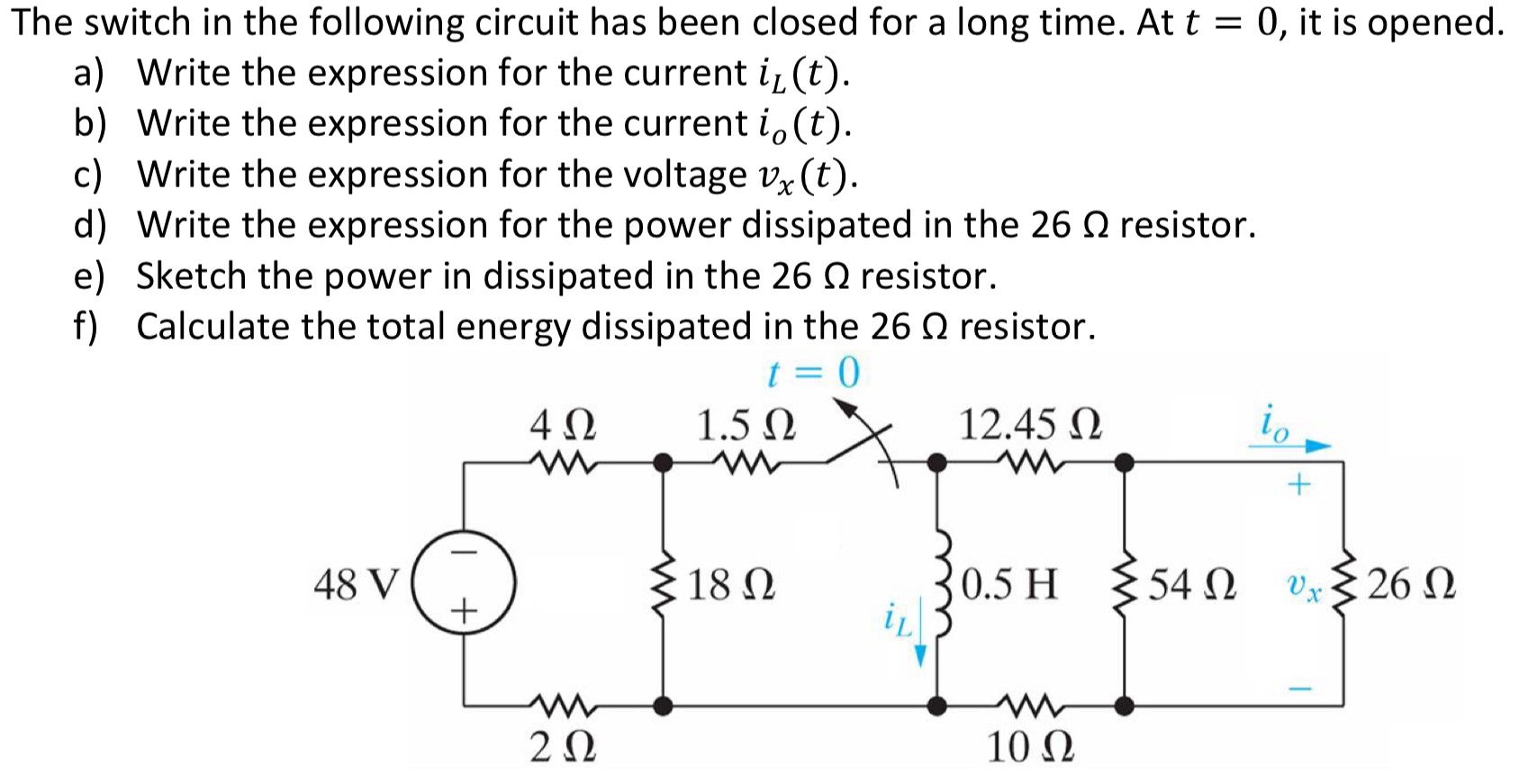 The switch in the following circuit has been closed for a long time. At t = 0, it is opened. a) Write the expression for the current iL(t). b) Write the expression for the current io(t). c) Write the expression for the voltage vx(t). d) Write the expression for the power dissipated in the 26 Ω resistor. e) Sketch the power in dissipated in the 26 Ω resistor. f) Calculate the total energy dissipated in the 26 Ω resistor.