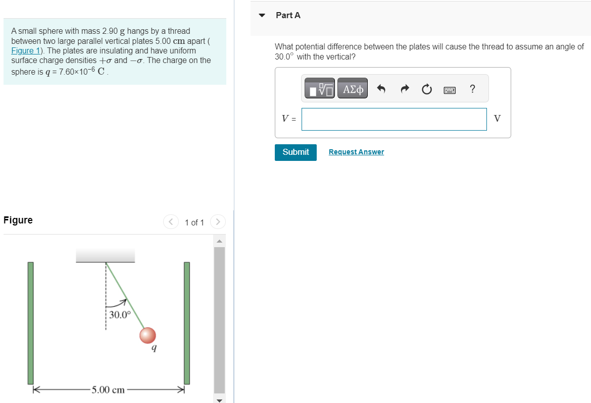 A small sphere with mass 2.90 g hangs by a thread between two large parallel vertical plates 5.00 cm apart ( Figure 1). The plates are insulating and have uniform surface charge densities +σ and −σ. The charge on the sphere is q = 7.60×10−6 C. Figure 1 of 1 Part A What potential difference between the plates will cause the thread to assume an angle of 30.0∘ with the vertical? Express your answer in volts. Submit Request Answer 