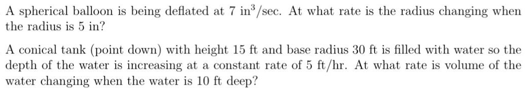 A spherical balloon is being deflated at 7 in3/sec. At what rate is the radius changing when the radius is 5 in? A conical tank (point down) with height 15 ft and base radius 30 ft is filled with water so the depth of the water is increasing at a constant rate of 5 ft/hr. At what rate is volume of the water changing when the water is 10 ft deep?