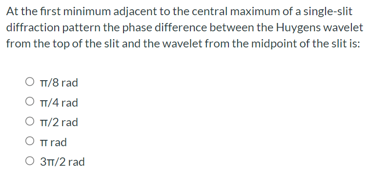 At the first minimum adjacent to the central maximum of a single-slit diffraction pattern the phase difference between the Huygens wavelet from the top of the slit and the wavelet from the midpoint of the slit is: π/8 rad π/4 rad π/2 rad πrad 3π/2 rad