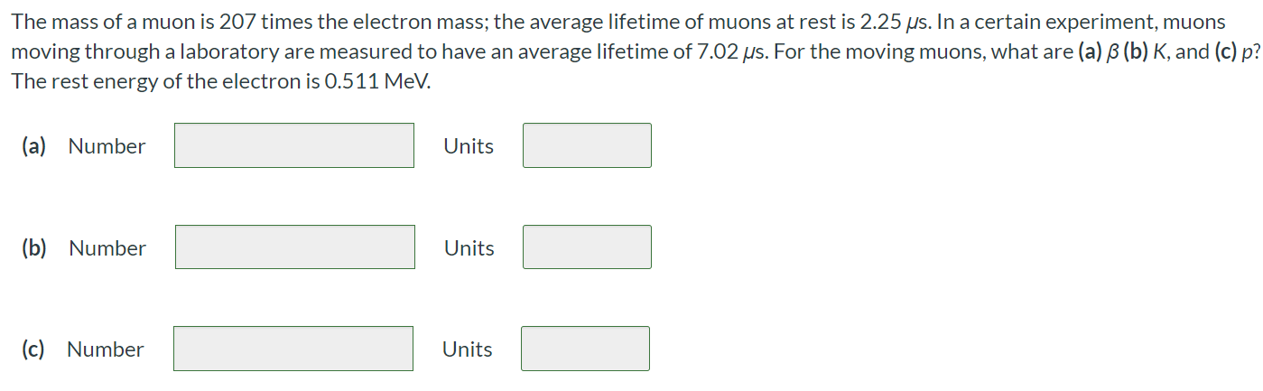 The mass of a muon is 207 times the electron mass; the average lifetime of muons at rest is 2.25 μs. In a certain experiment, muons moving through a laboratory are measured to have an average lifetime of 7.02 μs. For the moving muons, what are (a) β (b) K, and (c) p ? The rest energy of the electron is 0.511MeV. (a) Number Units (b) Number Units (c) Number Units