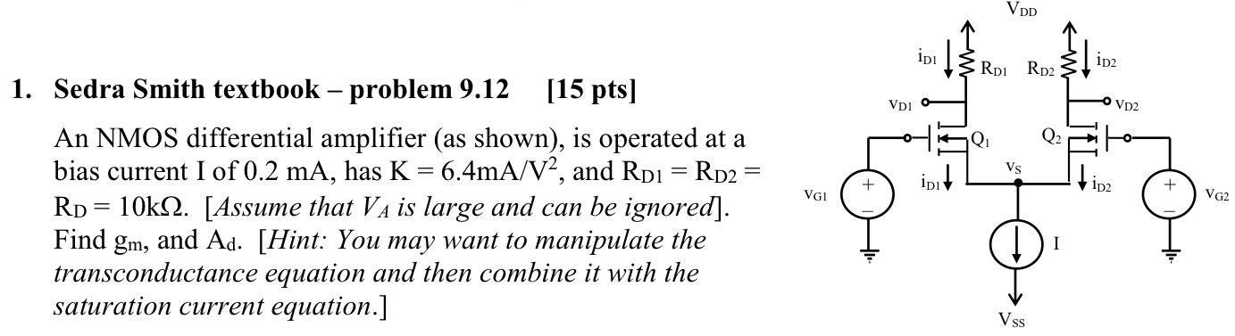 Sedra Smith textbook - problem 9. 12 [15pts] An NMOS differential amplifier (as shown), is operated at a bias current I of 0. 2 mA, has K = 6.4 mA/V2, and RD1 = RD2 = RD = 10 kΩ. [Assume that VA is large and can be ignored]. Find gm, and Ad. [Hint: You may want to manipulate the transconductance equation and then combine it with the saturation current equation.]