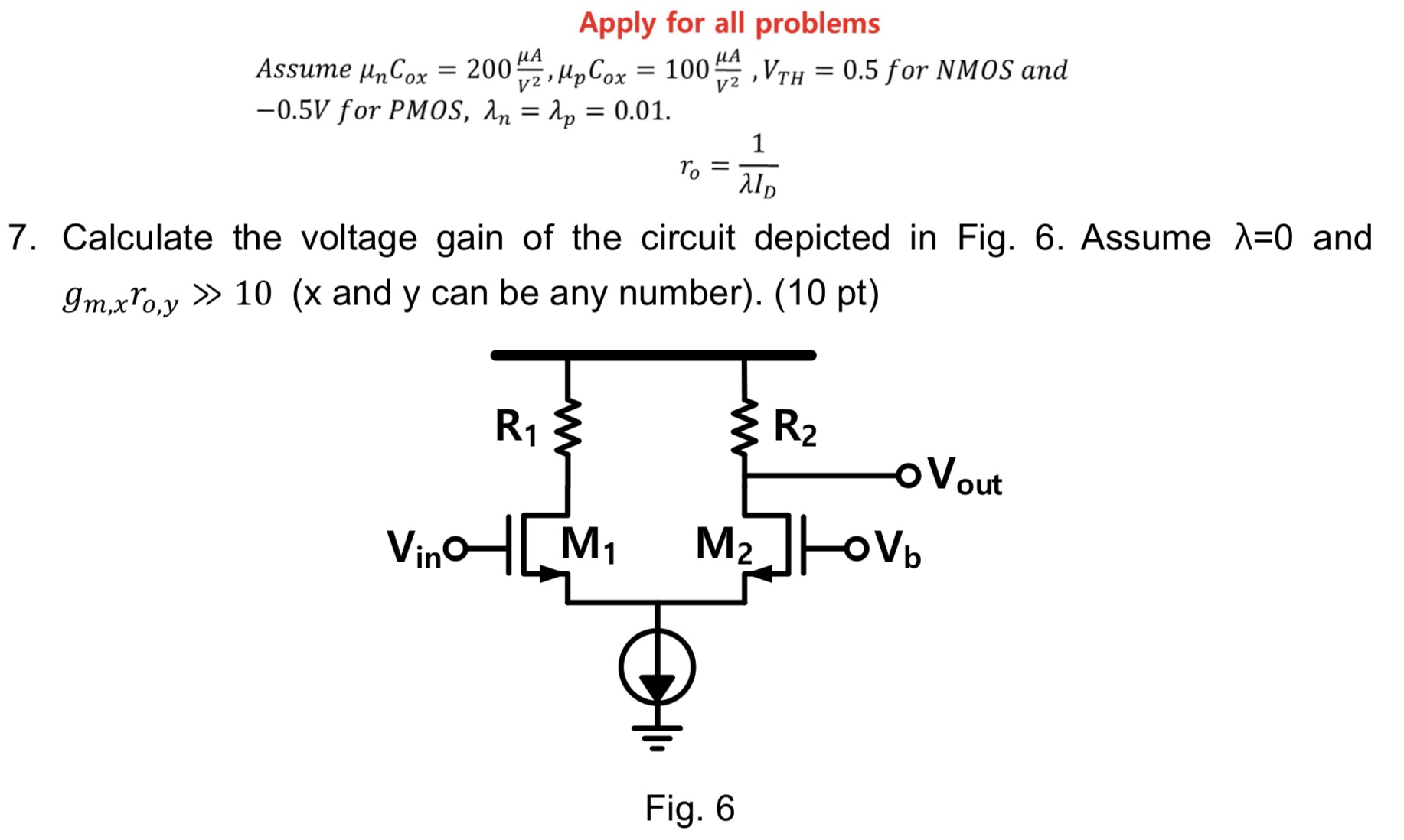 Calculate the voltage gain of the circuit depicted in Fig. 6. Assume λ = 0 and gm,xro,y ≫ 10 (x and y can be any number). (10 pt) Fig. 6 Apply for all problems Assume μnCox = 200 μA V2, μpCox = 100 μA V2, VTH = 0.5 for NMOS and −0.5 V for PMOS, λn = λp = 0.01. ro = 1 λID