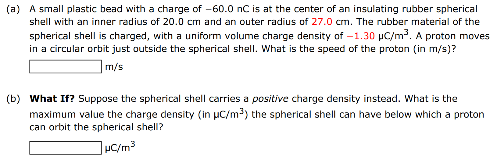 (a) A small plastic bead with a charge of −60.0 nC is at the center of an insulating rubber spherical shell with an inner radius of 20.0 cm and an outer radius of 27.0 cm. The rubber material of the spherical shell is charged, with a uniform volume charge density of −1.30 μC/m3. A proton moves in a circular orbit just outside the spherical shell. What is the speed of the proton (in m/s )? m/s (b) What If? Suppose the spherical shell carries a positive charge density instead. What is the maximum value the charge density (in μC/m3 ) the spherical shell can have below which a proton can orbit the spherical shell? μC/m3 